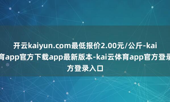 开云kaiyun.com最低报价2.00元/公斤-kai云体育app官方下载app最新版本-kai云体育app官方登录入口
