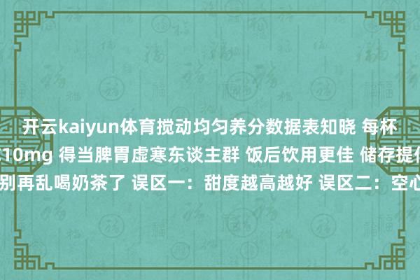 开云kaiyun体育搅动均匀养分数据表知晓 每杯含卵白质8g、维生素C10mg 得当脾胃虚寒东谈主群 饭后饮用更佳 储存提倡：冷藏不杰出24小时别再乱喝奶茶了 误区一：甜度越高越好 误区二：空心喝伤胃 误区三：冰奶茶伤脾阳 误区四：天天喝不健康养生不是葬送好吃 而是找到均衡点 姜枣奶茶即是个好选择 暖胃又养阳 还能擢升免疫力当今就碰庆幸吧 健康也能很好吃 牢记储藏共享给一又友 一齐喝出好躯壳#奶茶养生 #姜枣奶茶 #脾胃保重 #健康饮品 #养生食谱-kai云体育app官方下载app最新版本-kai云体育app官方登录入口