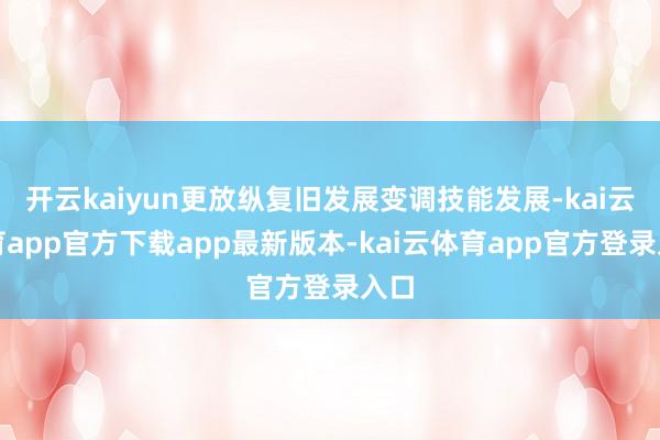 开云kaiyun更放纵复旧发展变调技能发展-kai云体育app官方下载app最新版本-kai云体育app官方登录入口