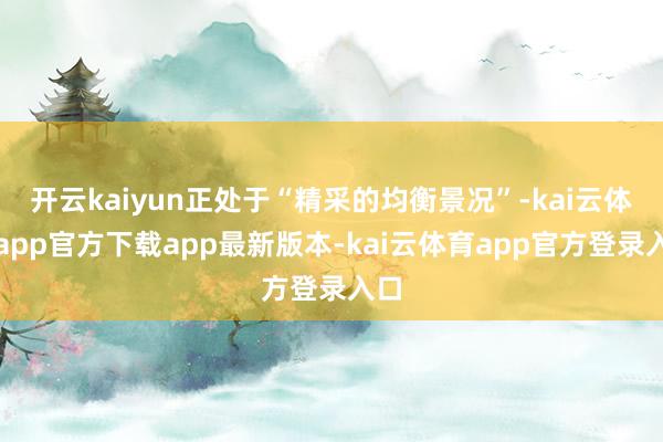开云kaiyun正处于“精采的均衡景况”-kai云体育app官方下载app最新版本-kai云体育app官方登录入口