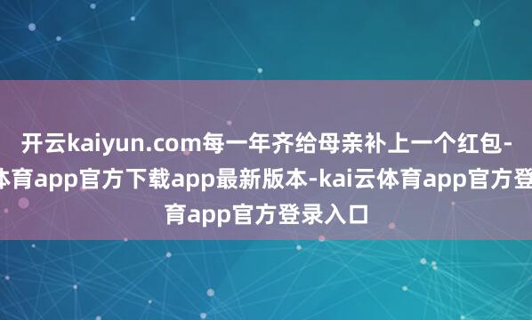 开云kaiyun.com每一年齐给母亲补上一个红包-kai云体育app官方下载app最新版本-kai云体育app官方登录入口