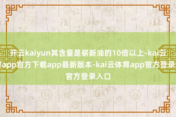 开云kaiyun其含量是崭新油的10倍以上-kai云体育app官方下载app最新版本-kai云体育app官方登录入口