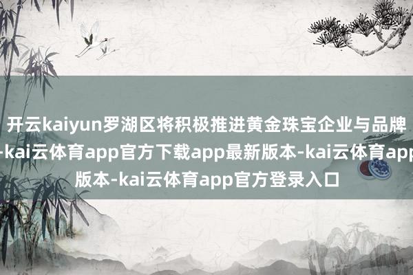 开云kaiyun罗湖区将积极推进黄金珠宝企业与品牌操办机构对接-kai云体育app官方下载app最新版本-kai云体育app官方登录入口