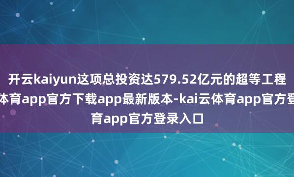 开云kaiyun这项总投资达579.52亿元的超等工程-kai云体育app官方下载app最新版本-kai云体育app官方登录入口