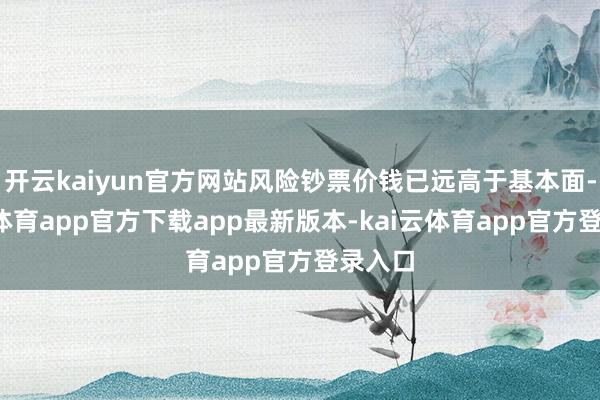 开云kaiyun官方网站风险钞票价钱已远高于基本面-kai云体育app官方下载app最新版本-kai云体育app官方登录入口