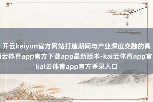 开云kaiyun官方网站打造期间与产业深度交融的高端平台-kai云体育app官方下载app最新版本-kai云体育app官方登录入口