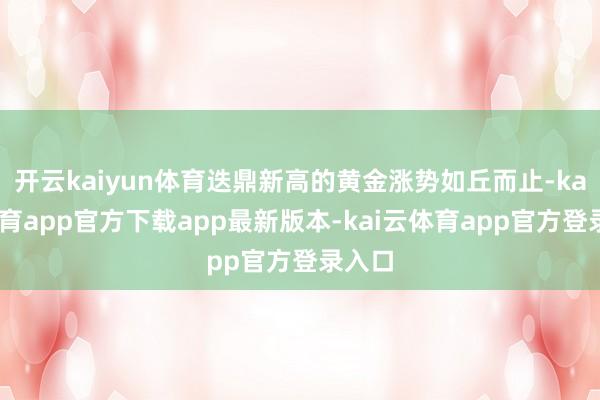 开云kaiyun体育迭鼎新高的黄金涨势如丘而止-kai云体育app官方下载app最新版本-kai云体育app官方登录入口