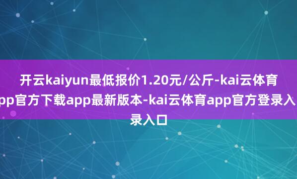 开云kaiyun最低报价1.20元/公斤-kai云体育app官方下载app最新版本-kai云体育app官方登录入口