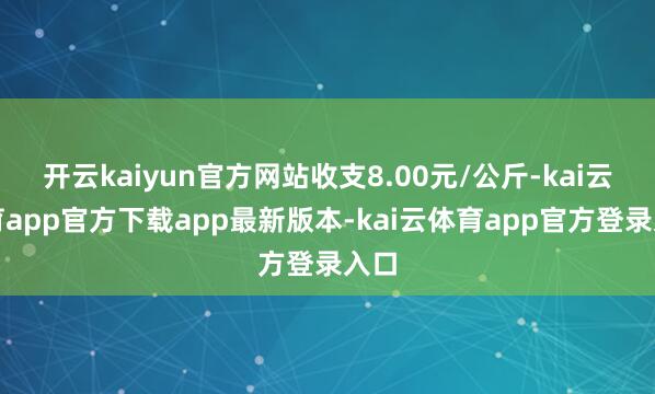 开云kaiyun官方网站收支8.00元/公斤-kai云体育app官方下载app最新版本-kai云体育app官方登录入口