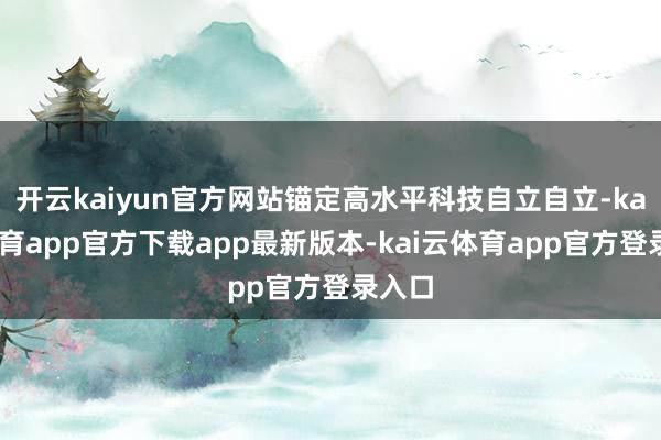 开云kaiyun官方网站锚定高水平科技自立自立-kai云体育app官方下载app最新版本-kai云体育app官方登录入口