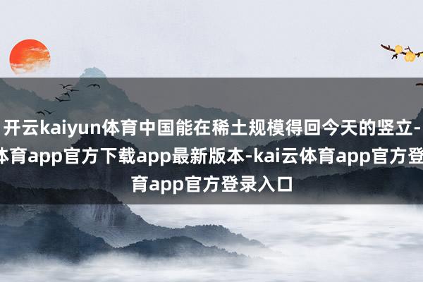 开云kaiyun体育中国能在稀土规模得回今天的竖立-kai云体育app官方下载app最新版本-kai云体育app官方登录入口