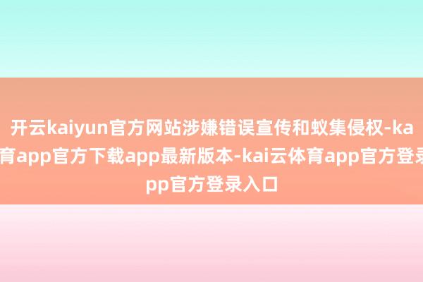 开云kaiyun官方网站涉嫌错误宣传和蚁集侵权-kai云体育app官方下载app最新版本-kai云体育app官方登录入口