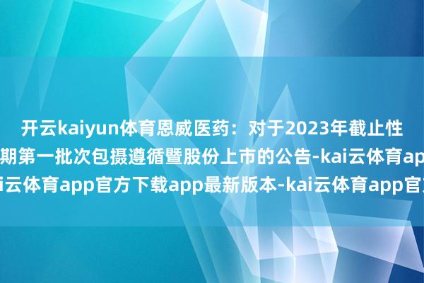 开云kaiyun体育恩威医药：对于2023年截止性股票激发筹划第二个包摄期第一批次包摄遵循暨股份上市的公告-kai云体育app官方下载app最新版本-kai云体育app官方登录入口