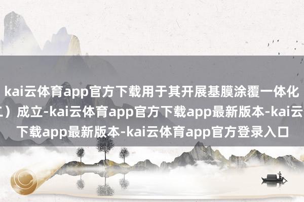 kai云体育app官方下载用于其开展基膜涂覆一体化姿色（二期之子姿色二）成立-kai云体育app官方下载app最新版本-kai云体育app官方登录入口