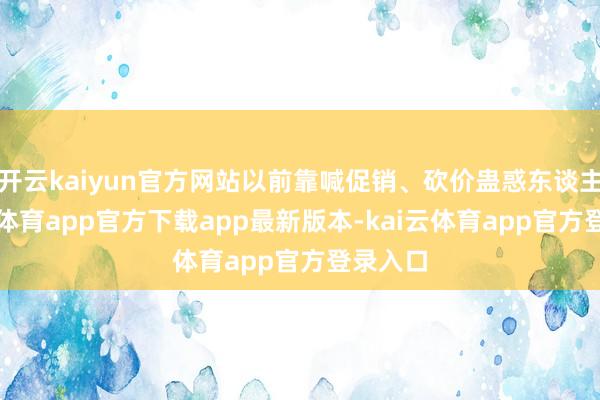 开云kaiyun官方网站以前靠喊促销、砍价蛊惑东谈主-kai云体育app官方下载app最新版本-kai云体育app官方登录入口