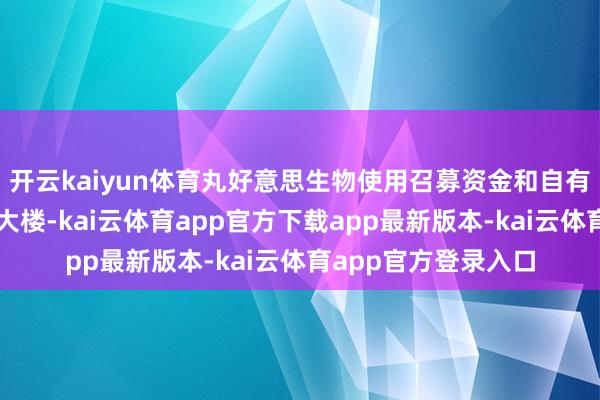 开云kaiyun体育丸好意思生物使用召募资金和自有资金种植琶洲总部大楼-kai云体育app官方下载app最新版本-kai云体育app官方登录入口