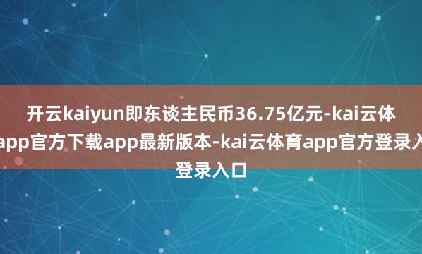 开云kaiyun即东谈主民币36.75亿元-kai云体育app官方下载app最新版本-kai云体育app官方登录入口