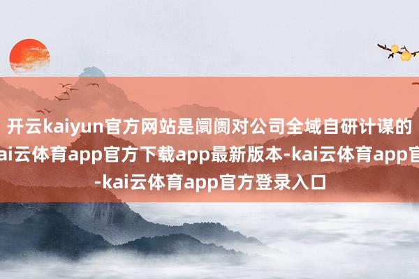 开云kaiyun官方网站是阛阓对公司全域自研计谋的充分招供-kai云体育app官方下载app最新版本-kai云体育app官方登录入口