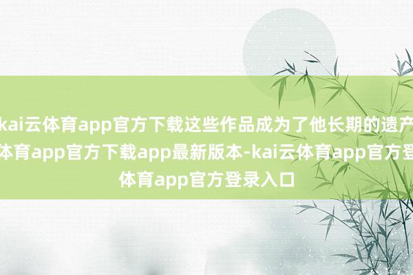 kai云体育app官方下载这些作品成为了他长期的遗产-kai云体育app官方下载app最新版本-kai云体育app官方登录入口