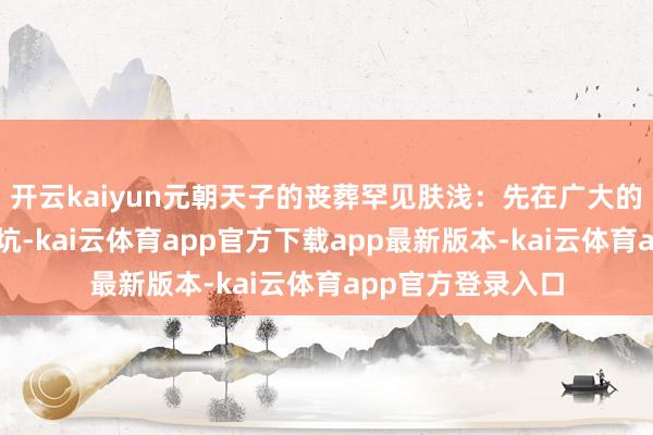 开云kaiyun元朝天子的丧葬罕见肤浅：先在广大的草原上挖一个土坑-kai云体育app官方下载app最新版本-kai云体育app官方登录入口