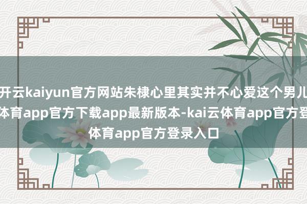 开云kaiyun官方网站朱棣心里其实并不心爱这个男儿-kai云体育app官方下载app最新版本-kai云体育app官方登录入口