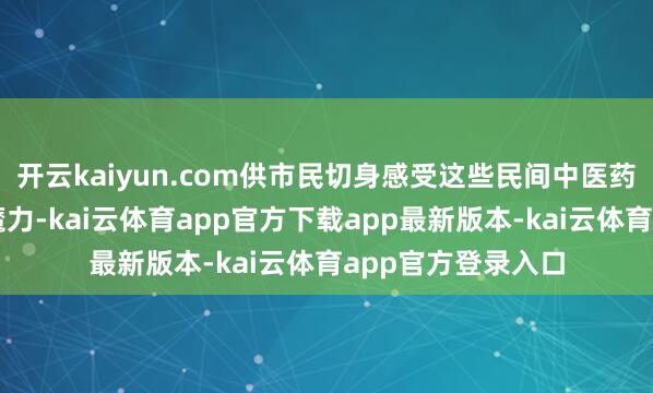 开云kaiyun.com供市民切身感受这些民间中医药特质疗法的特有魔力-kai云体育app官方下载app最新版本-kai云体育app官方登录入口