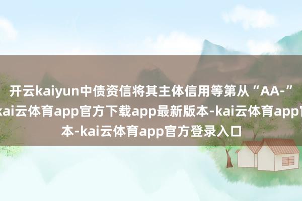 开云kaiyun中债资信将其主体信用等第从“AA-”降至“A-”-kai云体育app官方下载app最新版本-kai云体育app官方登录入口