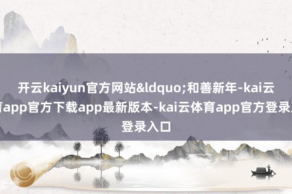 开云kaiyun官方网站&ldquo;和善新年-kai云体育app官方下载app最新版本-kai云体育app官方登录入口