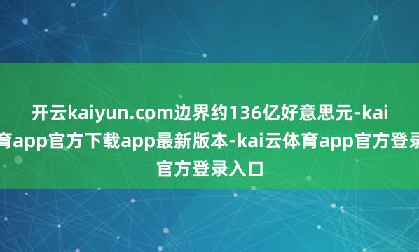 开云kaiyun.com边界约136亿好意思元-kai云体育app官方下载app最新版本-kai云体育app官方登录入口