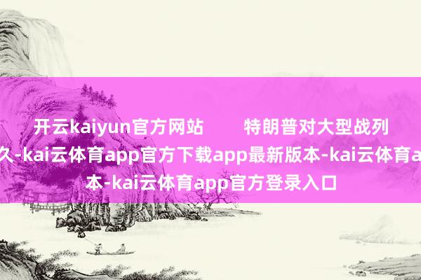 开云kaiyun官方网站        特朗普对大型战列舰的偏疼由来已久-kai云体育app官方下载app最新版本-kai云体育app官方登录入口