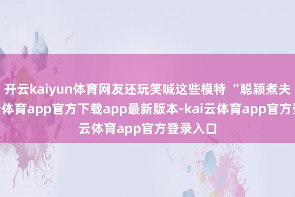 开云kaiyun体育网友还玩笑喊这些模特 “聪颖煮夫”-kai云体育app官方下载app最新版本-kai云体育app官方登录入口