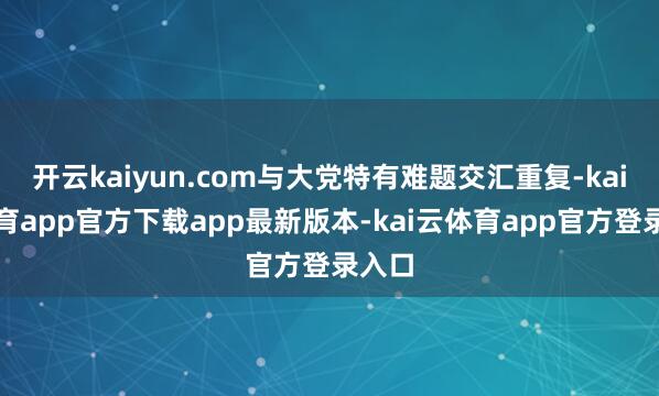 开云kaiyun.com与大党特有难题交汇重复-kai云体育app官方下载app最新版本-kai云体育app官方登录入口