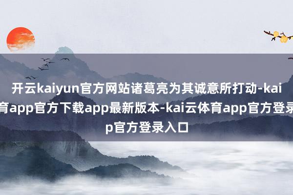 开云kaiyun官方网站诸葛亮为其诚意所打动-kai云体育app官方下载app最新版本-kai云体育app官方登录入口